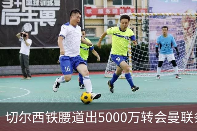 切尔西铁腰道出5000万转会曼联条件！埃德本周再次体检，原因曝光