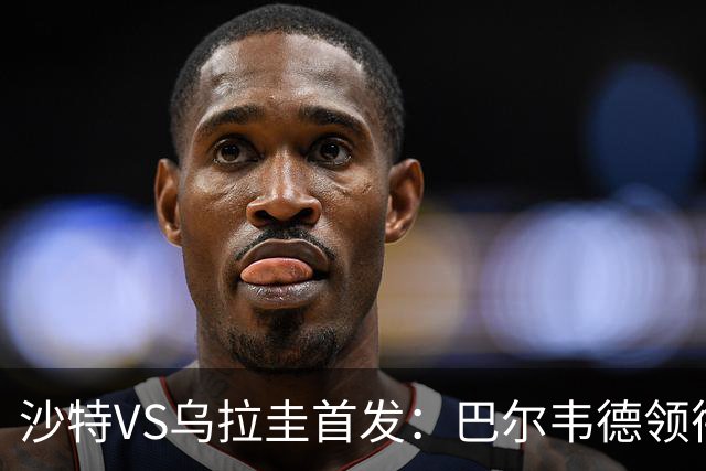 沙特VS乌拉圭首发：巴尔韦德领衔 努涅斯乌加特登场