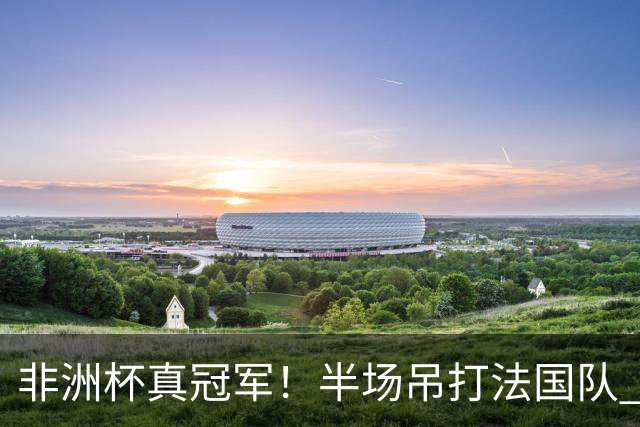非洲杯真冠军！半场吊打法国队 18岁143天姆巴耶破纪录